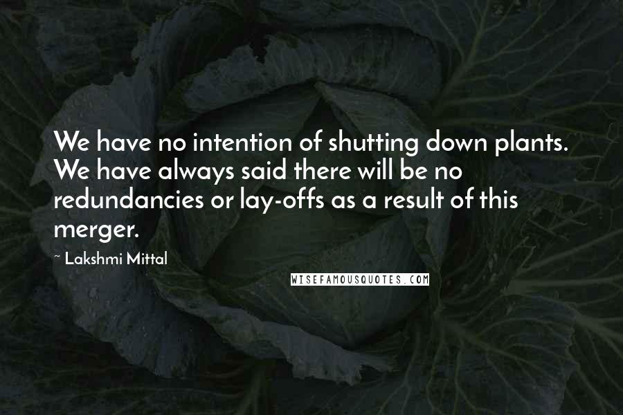 Lakshmi Mittal Quotes: We have no intention of shutting down plants. We have always said there will be no redundancies or lay-offs as a result of this merger.