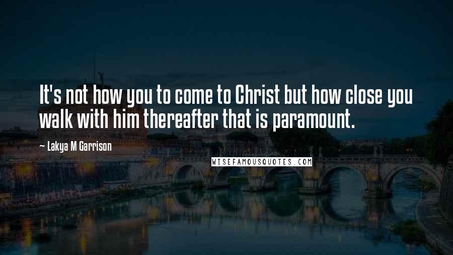 Lakya M Garrison Quotes: It's not how you to come to Christ but how close you walk with him thereafter that is paramount.