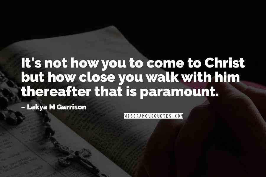 Lakya M Garrison Quotes: It's not how you to come to Christ but how close you walk with him thereafter that is paramount.