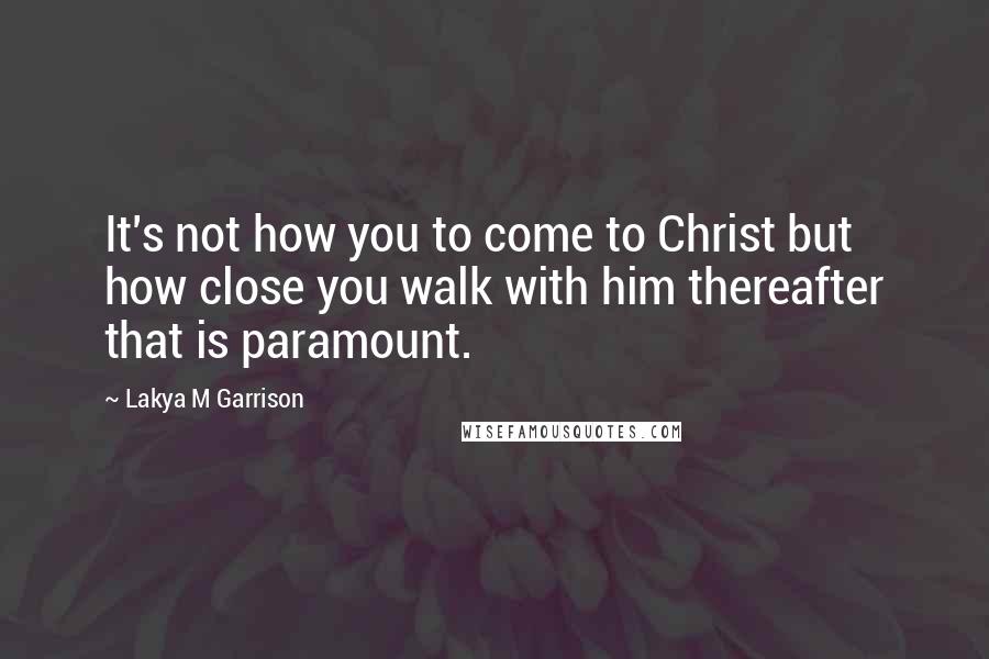 Lakya M Garrison Quotes: It's not how you to come to Christ but how close you walk with him thereafter that is paramount.