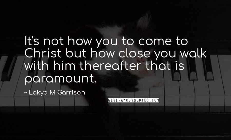 Lakya M Garrison Quotes: It's not how you to come to Christ but how close you walk with him thereafter that is paramount.