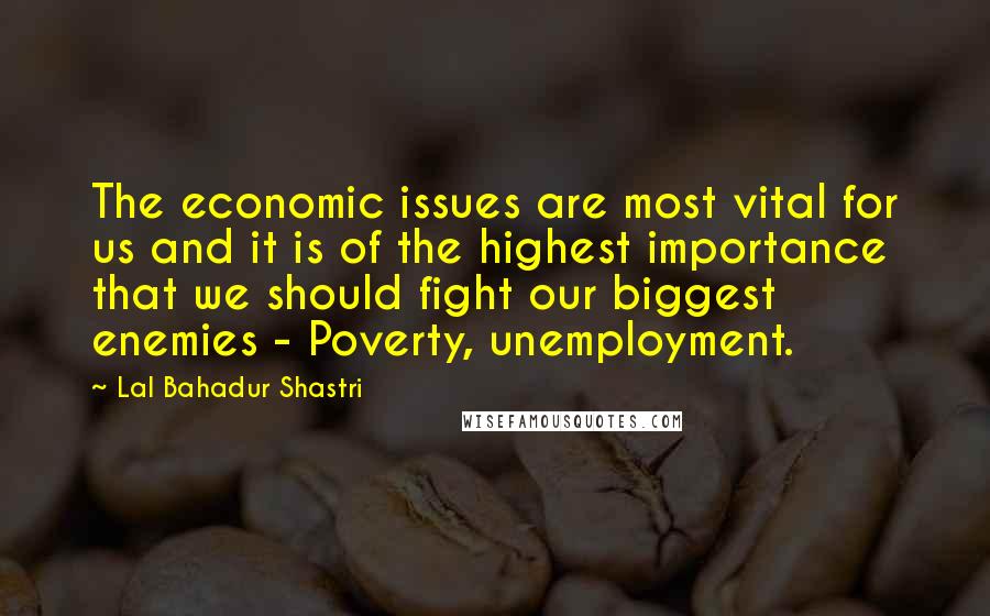 Lal Bahadur Shastri Quotes: The economic issues are most vital for us and it is of the highest importance that we should fight our biggest enemies - Poverty, unemployment.