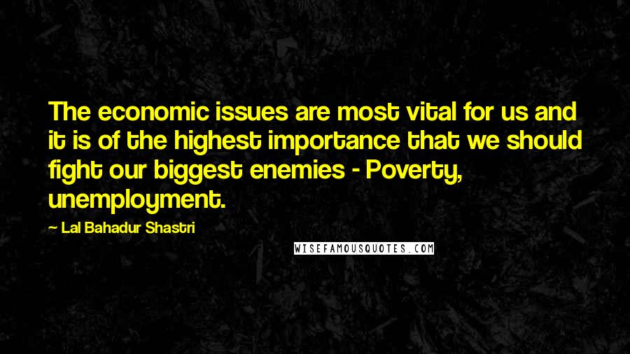 Lal Bahadur Shastri Quotes: The economic issues are most vital for us and it is of the highest importance that we should fight our biggest enemies - Poverty, unemployment.