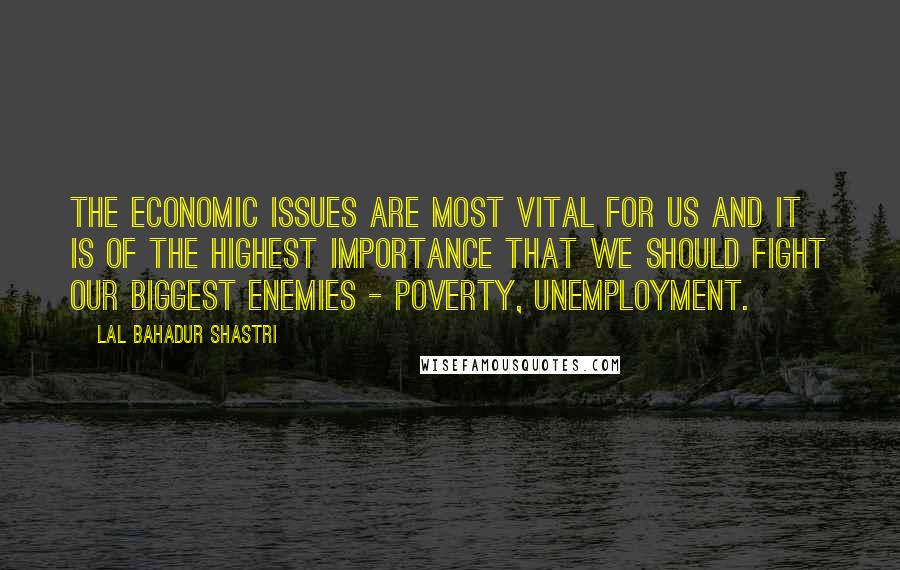 Lal Bahadur Shastri Quotes: The economic issues are most vital for us and it is of the highest importance that we should fight our biggest enemies - Poverty, unemployment.