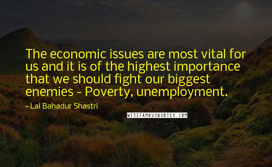 Lal Bahadur Shastri Quotes: The economic issues are most vital for us and it is of the highest importance that we should fight our biggest enemies - Poverty, unemployment.