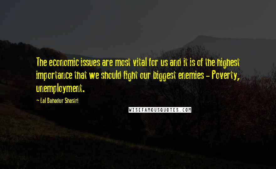 Lal Bahadur Shastri Quotes: The economic issues are most vital for us and it is of the highest importance that we should fight our biggest enemies - Poverty, unemployment.