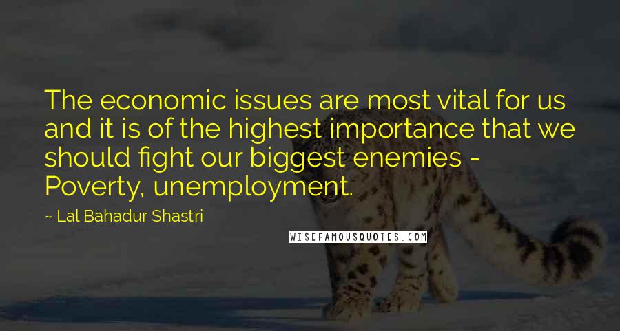 Lal Bahadur Shastri Quotes: The economic issues are most vital for us and it is of the highest importance that we should fight our biggest enemies - Poverty, unemployment.