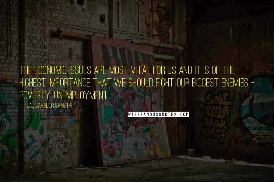 Lal Bahadur Shastri Quotes: The economic issues are most vital for us and it is of the highest importance that we should fight our biggest enemies - Poverty, unemployment.