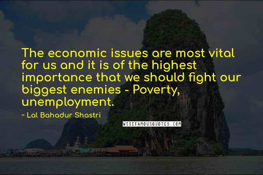 Lal Bahadur Shastri Quotes: The economic issues are most vital for us and it is of the highest importance that we should fight our biggest enemies - Poverty, unemployment.