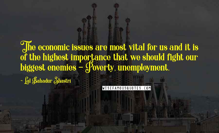 Lal Bahadur Shastri Quotes: The economic issues are most vital for us and it is of the highest importance that we should fight our biggest enemies - Poverty, unemployment.