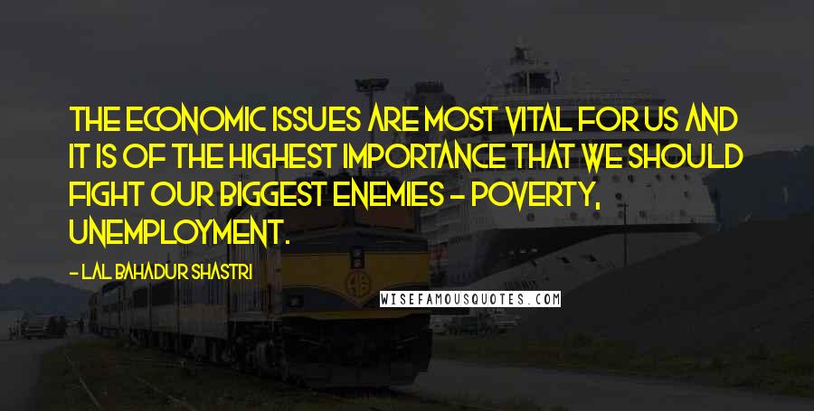 Lal Bahadur Shastri Quotes: The economic issues are most vital for us and it is of the highest importance that we should fight our biggest enemies - Poverty, unemployment.