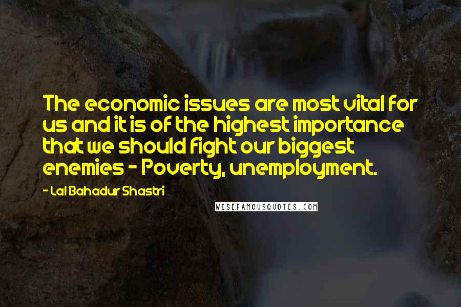 Lal Bahadur Shastri Quotes: The economic issues are most vital for us and it is of the highest importance that we should fight our biggest enemies - Poverty, unemployment.