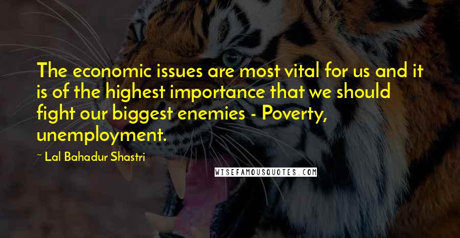 Lal Bahadur Shastri Quotes: The economic issues are most vital for us and it is of the highest importance that we should fight our biggest enemies - Poverty, unemployment.