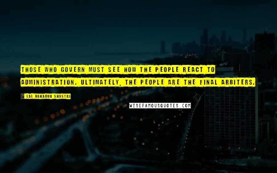 Lal Bahadur Shastri Quotes: Those who govern must see how the people react to administration. Ultimately, the people are the final arbiters.