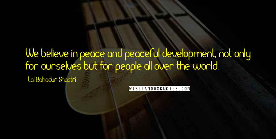 Lal Bahadur Shastri Quotes: We believe in peace and peaceful development, not only for ourselves but for people all over the world.