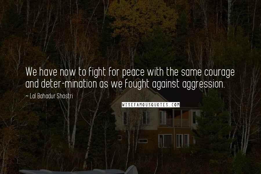 Lal Bahadur Shastri Quotes: We have now to fight for peace with the same courage and deter-mination as we fought against aggression.