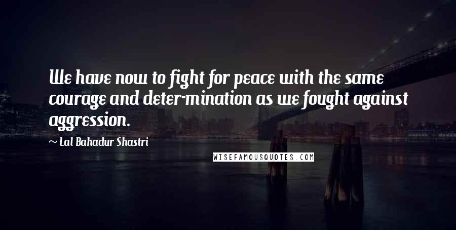 Lal Bahadur Shastri Quotes: We have now to fight for peace with the same courage and deter-mination as we fought against aggression.