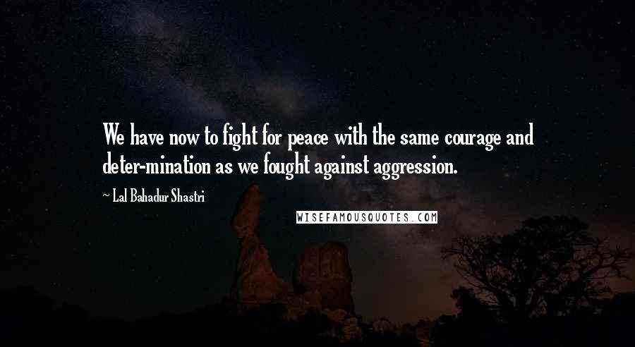 Lal Bahadur Shastri Quotes: We have now to fight for peace with the same courage and deter-mination as we fought against aggression.