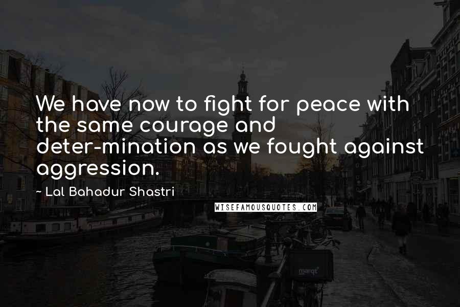 Lal Bahadur Shastri Quotes: We have now to fight for peace with the same courage and deter-mination as we fought against aggression.