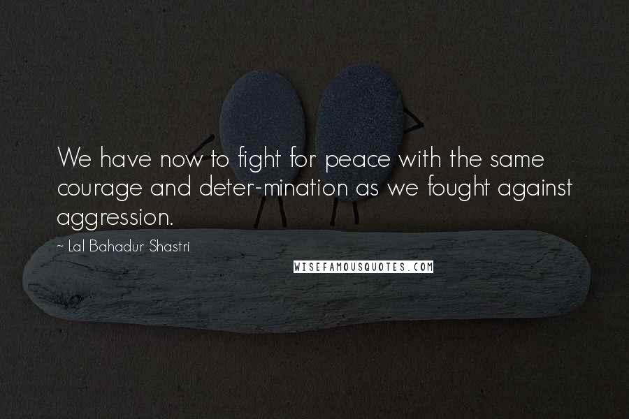 Lal Bahadur Shastri Quotes: We have now to fight for peace with the same courage and deter-mination as we fought against aggression.