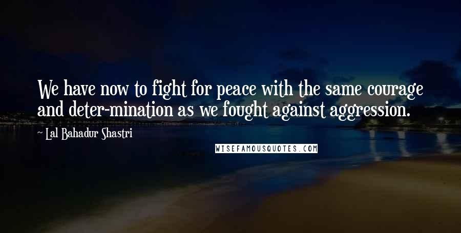 Lal Bahadur Shastri Quotes: We have now to fight for peace with the same courage and deter-mination as we fought against aggression.