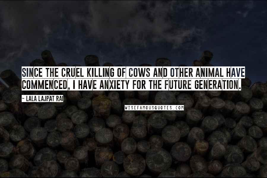 Lala Lajpat Rai Quotes: Since the cruel killing of cows and other animal have commenced, I have anxiety for the future generation.