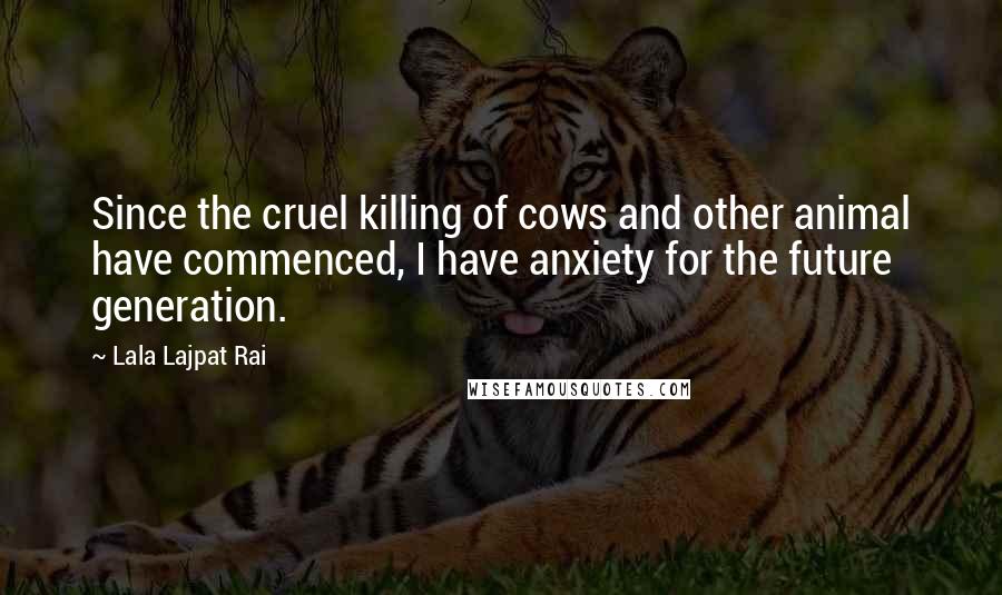 Lala Lajpat Rai Quotes: Since the cruel killing of cows and other animal have commenced, I have anxiety for the future generation.