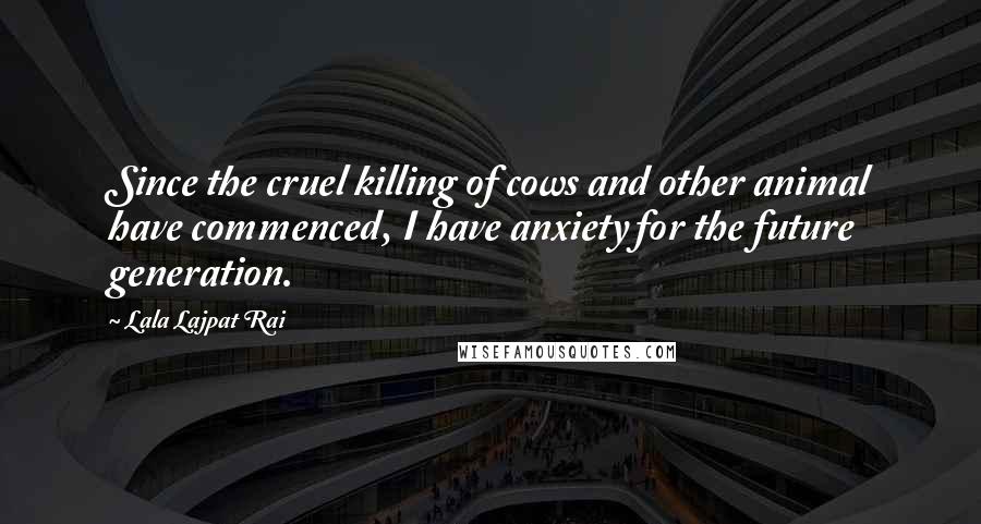 Lala Lajpat Rai Quotes: Since the cruel killing of cows and other animal have commenced, I have anxiety for the future generation.