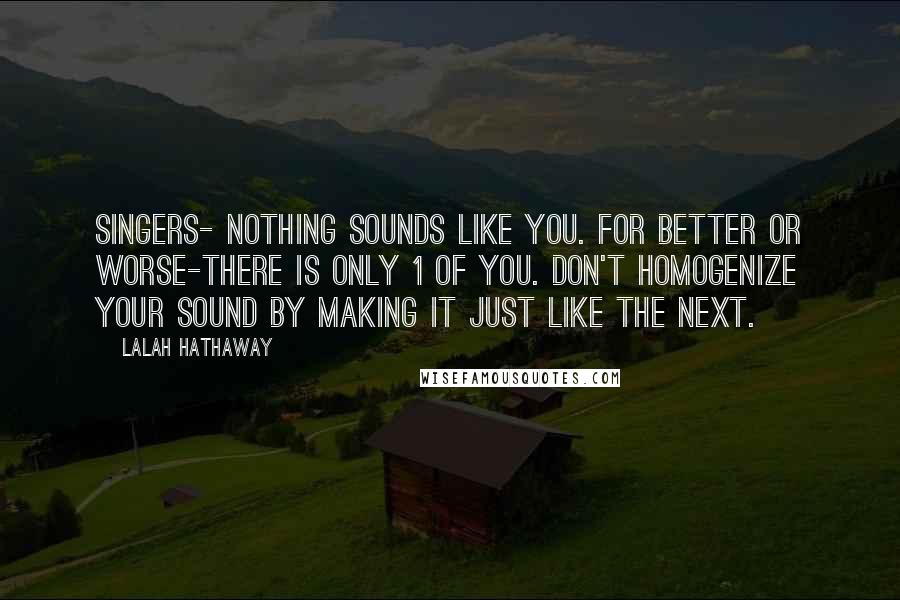 Lalah Hathaway Quotes: Singers- nothing sounds like you. For better or worse-there is only 1 of you. Don't homogenize your sound by making it just like the next.