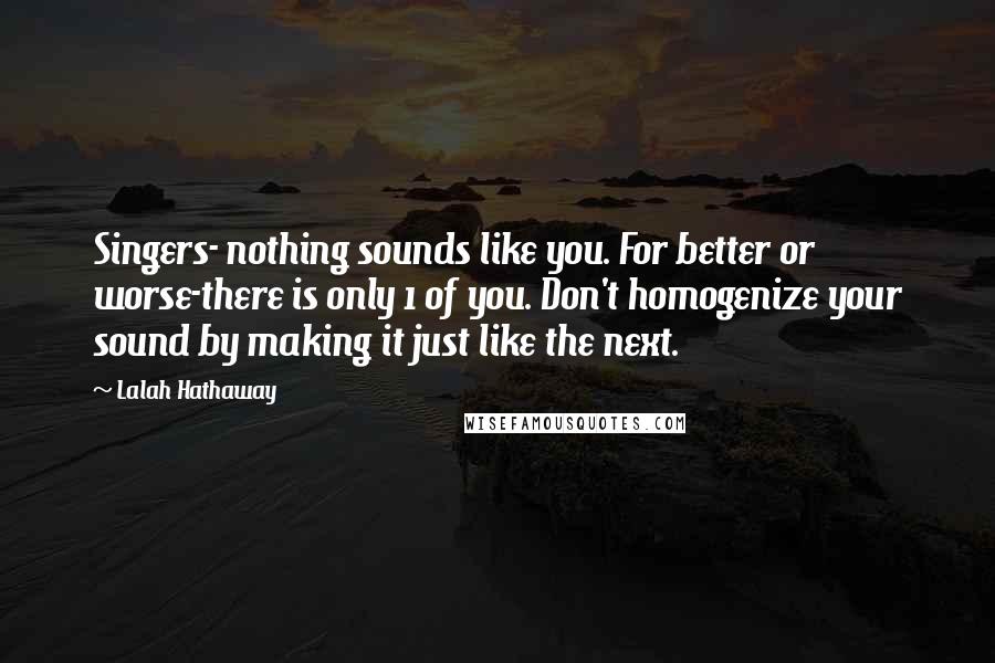 Lalah Hathaway Quotes: Singers- nothing sounds like you. For better or worse-there is only 1 of you. Don't homogenize your sound by making it just like the next.