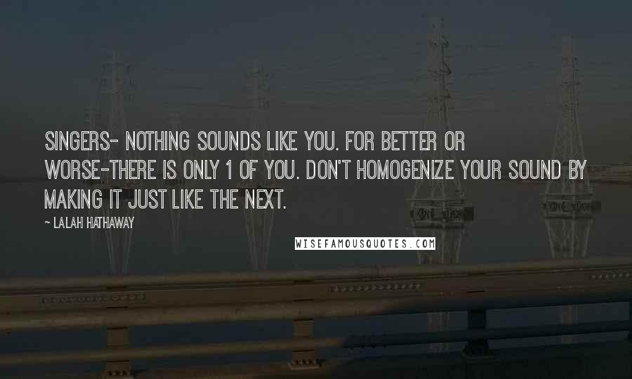 Lalah Hathaway Quotes: Singers- nothing sounds like you. For better or worse-there is only 1 of you. Don't homogenize your sound by making it just like the next.