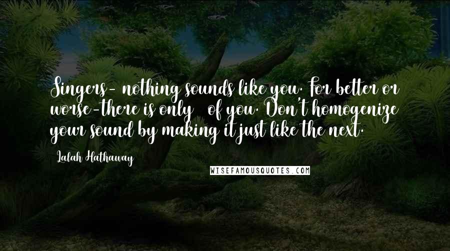 Lalah Hathaway Quotes: Singers- nothing sounds like you. For better or worse-there is only 1 of you. Don't homogenize your sound by making it just like the next.