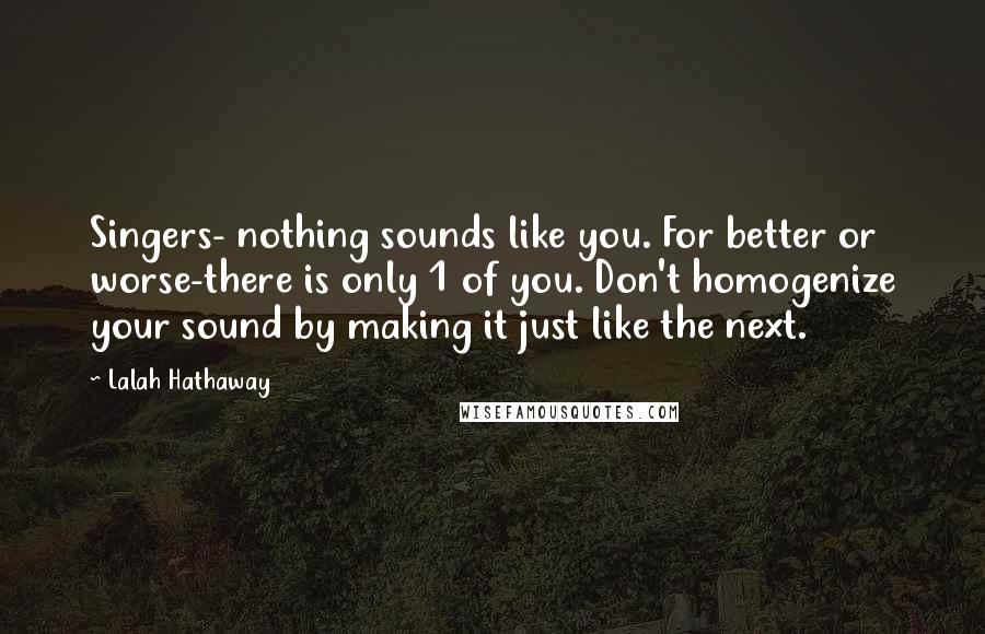 Lalah Hathaway Quotes: Singers- nothing sounds like you. For better or worse-there is only 1 of you. Don't homogenize your sound by making it just like the next.