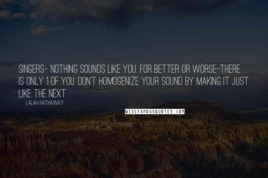 Lalah Hathaway Quotes: Singers- nothing sounds like you. For better or worse-there is only 1 of you. Don't homogenize your sound by making it just like the next.