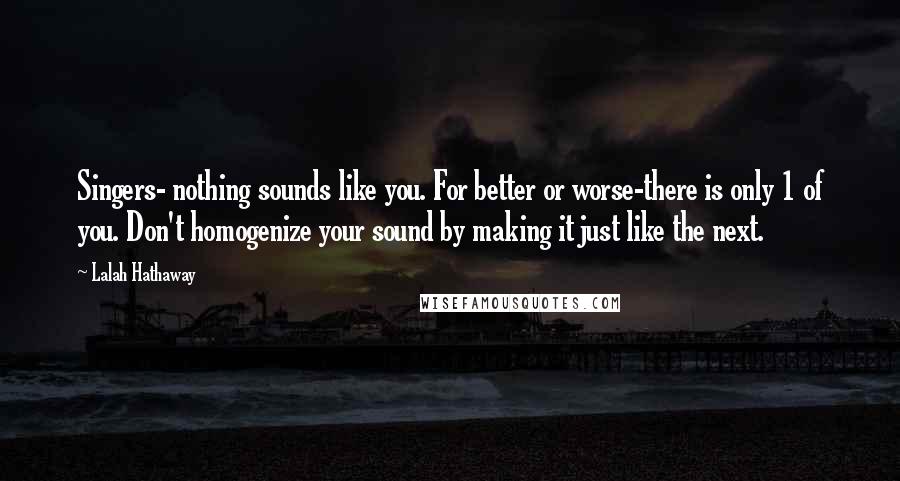 Lalah Hathaway Quotes: Singers- nothing sounds like you. For better or worse-there is only 1 of you. Don't homogenize your sound by making it just like the next.