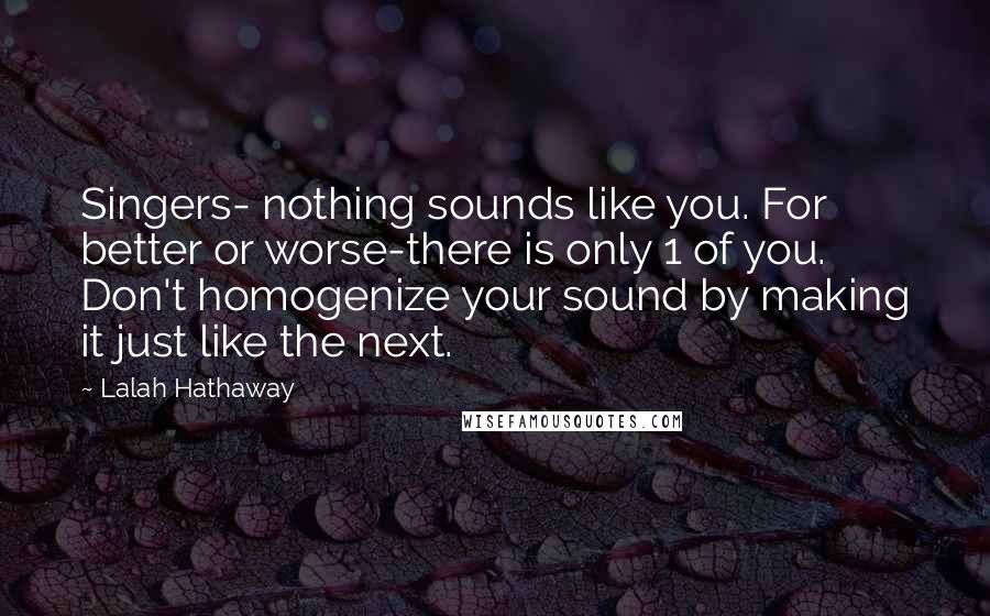 Lalah Hathaway Quotes: Singers- nothing sounds like you. For better or worse-there is only 1 of you. Don't homogenize your sound by making it just like the next.