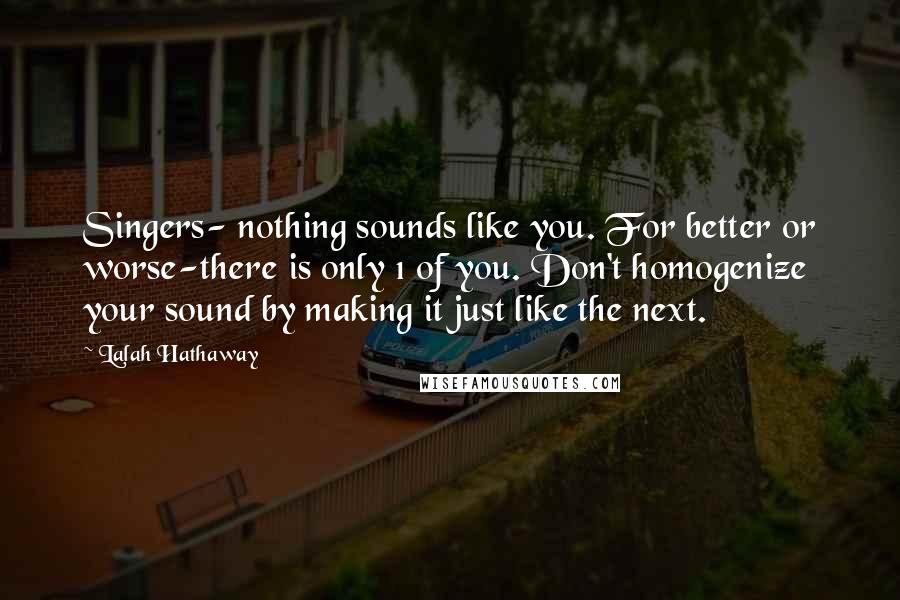 Lalah Hathaway Quotes: Singers- nothing sounds like you. For better or worse-there is only 1 of you. Don't homogenize your sound by making it just like the next.