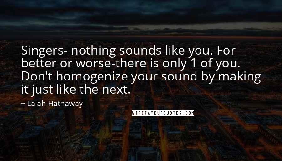 Lalah Hathaway Quotes: Singers- nothing sounds like you. For better or worse-there is only 1 of you. Don't homogenize your sound by making it just like the next.