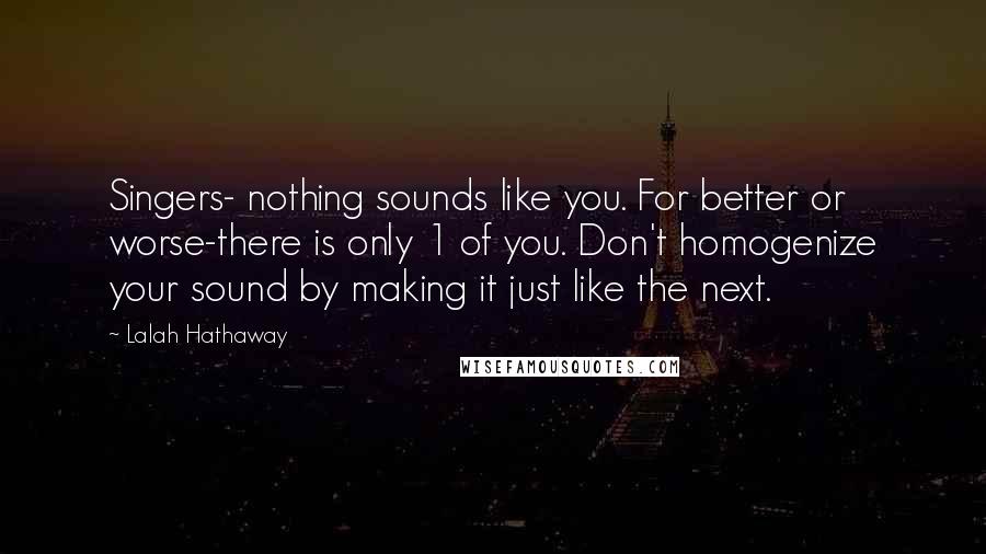 Lalah Hathaway Quotes: Singers- nothing sounds like you. For better or worse-there is only 1 of you. Don't homogenize your sound by making it just like the next.