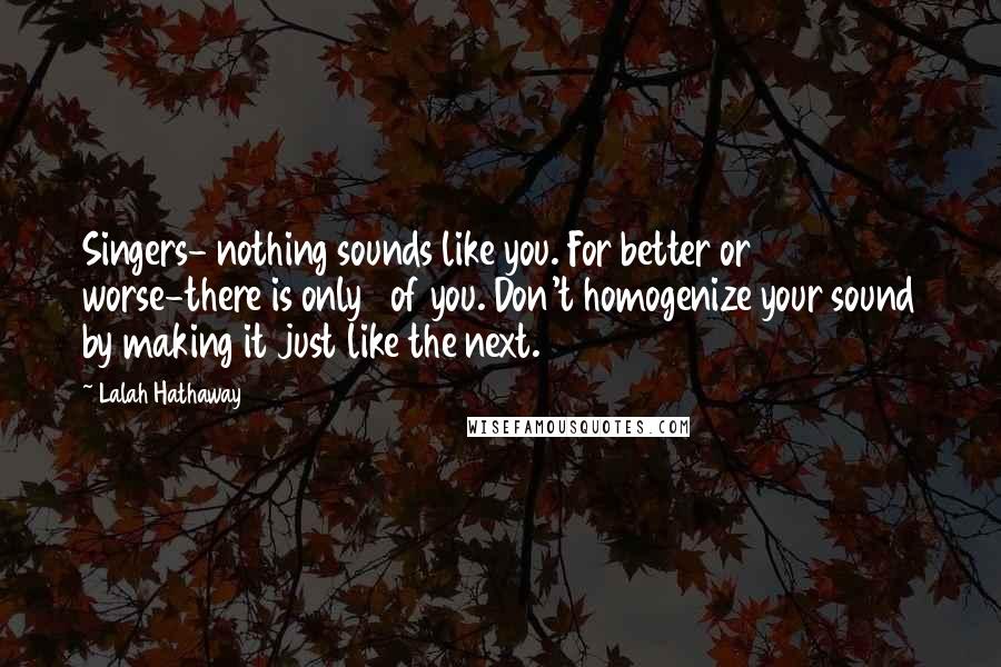 Lalah Hathaway Quotes: Singers- nothing sounds like you. For better or worse-there is only 1 of you. Don't homogenize your sound by making it just like the next.