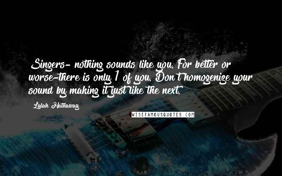 Lalah Hathaway Quotes: Singers- nothing sounds like you. For better or worse-there is only 1 of you. Don't homogenize your sound by making it just like the next.