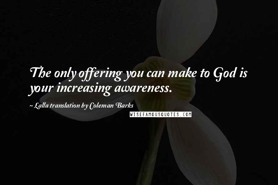 Lalla Translation By Coleman Barks Quotes: The only offering you can make to God is your increasing awareness.