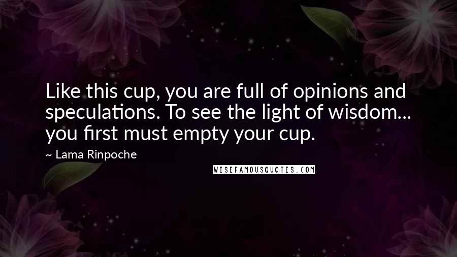 Lama Rinpoche Quotes: Like this cup, you are full of opinions and speculations. To see the light of wisdom... you first must empty your cup.