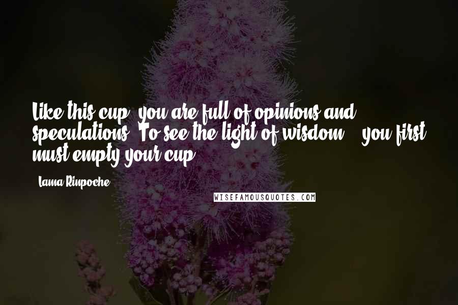 Lama Rinpoche Quotes: Like this cup, you are full of opinions and speculations. To see the light of wisdom... you first must empty your cup.