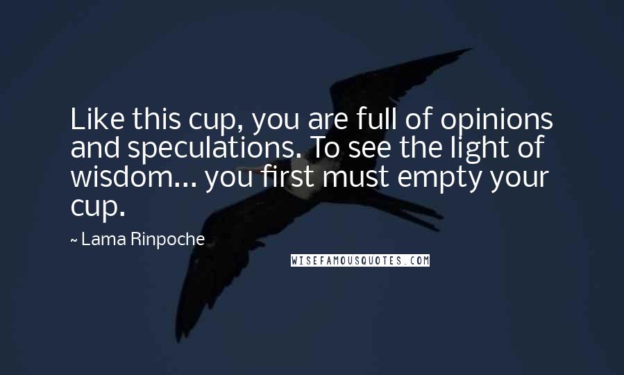 Lama Rinpoche Quotes: Like this cup, you are full of opinions and speculations. To see the light of wisdom... you first must empty your cup.