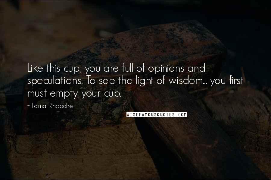 Lama Rinpoche Quotes: Like this cup, you are full of opinions and speculations. To see the light of wisdom... you first must empty your cup.