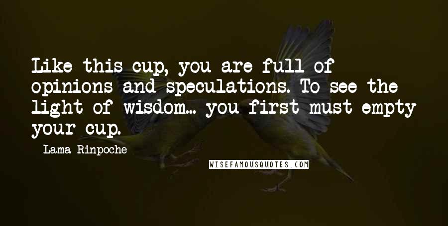 Lama Rinpoche Quotes: Like this cup, you are full of opinions and speculations. To see the light of wisdom... you first must empty your cup.