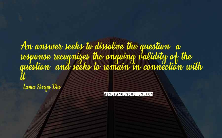 Lama Surya Das Quotes: An answer seeks to dissolve the question, a response recognizes the ongoing validity of the question, and seeks to remain in connection with it.