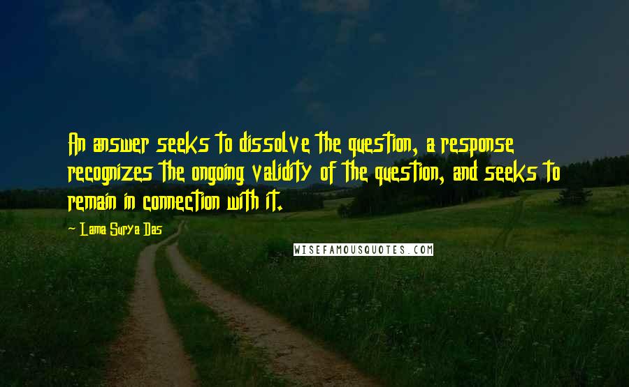 Lama Surya Das Quotes: An answer seeks to dissolve the question, a response recognizes the ongoing validity of the question, and seeks to remain in connection with it.