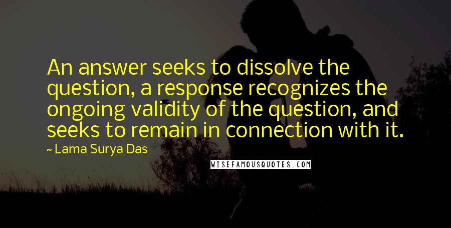 Lama Surya Das Quotes: An answer seeks to dissolve the question, a response recognizes the ongoing validity of the question, and seeks to remain in connection with it.